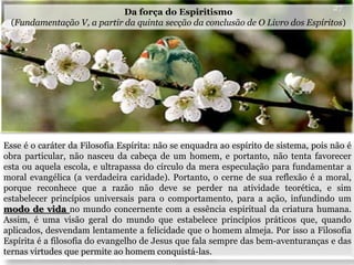 Esse é o caráter da Filosofia Espírita: não se enquadra ao espírito de sistema, pois não é
obra particular, não nasceu da cabeça de um homem, e portanto, não tenta favorecer
esta ou aquela escola, e ultrapassa do círculo da mera especulação para fundamentar a
moral evangélica (a verdadeira caridade). Portanto, o cerne de sua reflexão é a moral,
porque reconhece que a razão não deve se perder na atividade teorética, e sim
estabelecer princípios universais para o comportamento, para a ação, infundindo um
modo de vida no mundo concernente com a essência espiritual da criatura humana.
Assim, é uma visão geral do mundo que estabelece princípios práticos que, quando
aplicados, desvendam lentamente a felicidade que o homem almeja. Por isso a Filosofia
Espírita é a filosofia do evangelho de Jesus que fala sempre das bem-aventuranças e das
ternas virtudes que permite ao homem conquistá-las.
27
Da força do Espiritismo
(Fundamentação V, a partir da quinta secção da conclusão de O Livro dos Espíritos)
 