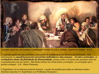 Espíritas! amai-vos, este o primeiro ensinamento; instrui-vos, este o segundo. Espirito da Verdade – E.S.E
" A questão social não tem, portanto , o seu ponto de partida na forma de tal ou tal instituição ; está
inteiramente no aperfeiçoamento moral dos indivíduos e das massas . Ai está o princípio , a
verdadeira chave da felicidade da Humanidade, porque então os homens não pensarão mais em
se prejudicarem uns aos outros . Não basta colocar um verniz sobre a corrupção , é a corrupção que é
preciso extinguir . A.K - Obras Póstumas .
O Espiritismo vê na reforma moral do homem , o ponto de partida para todas as reformas sociais –
Deolindo Amorim ( O Espiritismo e os Problemas Humanos ).
28
 