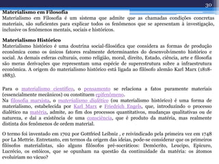 Materialismo em Filosofia
Materialismo em Filosofia é um sistema que admite que as chamadas condições concretas
materiais, são suficientes para explicar todos os fenômenos que se apresentam à investigação,
inclusive os fenômenos mentais, sociais e históricos.
Materialismo Histórico
Materialismo histórico é uma doutrina social-filosófica que considera as formas de produção
econômica como os únicos fatores realmente determinantes do desenvolvimento histórico e
social. As demais esferas culturais, como religião, moral, direito, Estado, ciência, arte e filosofia
são meras derivações que representam uma espécie de superestrutura sobre a infraestrutura
econômica. A origem do materialismo histórico está ligada ao filósofo alemão Karl Marx (1818-
1883).
Para o materialismo científico, o pensamento se relaciona a fatos puramente materiais
(essencialmente mecânicos) ou constituem epifenômeno.
Na filosofia marxista, o materialismo dialético (ou materialismo histórico) é uma forma de
materialismo, estabelecida por Karl Marx e Friedrich Engels, que, introduzindo o processo
dialético na matéria, admite, ao fim dos processos quantitativos, mudanças qualitativas ou de
natureza, e daí a existência de uma consciência, que é produto da matéria, mas realmente
distinta dos fenômenos de ordem material.
O termo foi inventado em 1702 por Gottfried Leibniz , e reivindicado pela primeira vez em 1748
por La Mettrie. Entretanto, em termos da origem das ideias, pode-se considerar que os primeiros
filósofos materialistas, são alguns filósofos pré-socráticos: Demócrito, Leucipo, Epicuro,
Lucrécio, os estóicos, que se opunham na questão da continuidade da matéria: os átomos
evoluiriam no vácuo?
30
 
