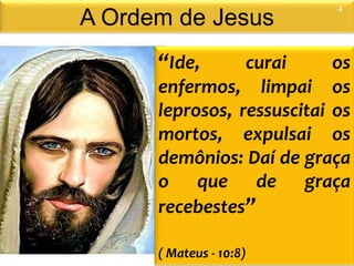 A Ordem de Jesus
“Ide, curai os
enfermos, limpai os
leprosos, ressuscitai os
mortos, expulsai os
demônios: Daí de graça
o que de graça
recebestes”
( Mateus - 10:8)
4
 