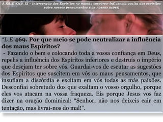 Objetivos da Escola do Mestre
“L.E-469. Por que meio se pode neutralizar a influência
dos maus Espíritos?
- Fazendo o bem e colocando toda a vossa confiança em Deus,
repelis a influência dos Espíritos inferiores e destruís o império
que desejam ter sobre vós. Guardai-vos de escutar as sugestões
dos Espíritos que suscitem em vós os maus pensamentos, que
insuflam a discórdia e excitam em vós todas as más paixões.
Desconfiai sobretudo dos que exaltam o vosso orgulho, porque
eles vos atacam na vossa fraqueza. Eis porque Jesus vos faz
dizer na oração dominical: “Senhor, não nos deixeis cair em
tentação, mas livrai-nos do mal!”.
6A.K(L.E -Cap. IX – Intervenção dos Espíritos no mundo corpóreo–Influencia oculta dos espíritos
sobre nossos pensamentos e as nossas ações)
 