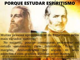 Muitas pessoas aproximam-se do Espiritismo pelos
mais variados motivos.
No entanto, poucas conseguem perseverar no
estudo necessário para entendê-lo: ficam à
margem, deslumbrados por alguns de seus
aspectos e com grandes dúvidas sobre outros.
A.K (L E. Introdução ao estudo da Doutrina Espiritas - Capítulo VIII –Perseverança e Seriedade )
PORQUE ESTUDAR ESPÍRITISMO
7
 