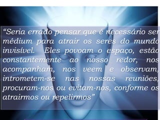 “Seria errado pensar que é necessário ser
médium para atrair os seres do mundo
invisível. Eles povoam o espaço, estão
constantemente ao nosso redor, nos
acompanham, nos veem e observam,
intrometem-se nas nossas reuniões,
procuram-nos ou evitam-nos, conforme os
atrairmos ou repelirmos”
8
 