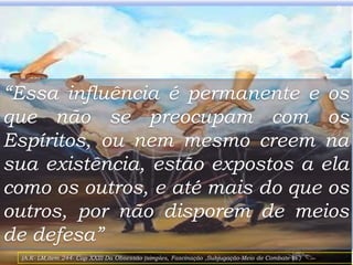 “Essa influência é permanente e os
que não se preocupam com os
Espíritos, ou nem mesmo creem na
sua existência, estão expostos a ela
como os outros, e até mais do que os
outros, por não disporem de meios
de defesa”
9
(A.K- LM,item 244- Cap XXIII-Da Obsessão (simples, Fascinação ,Subjugação-Meio de Combate-la )
 
