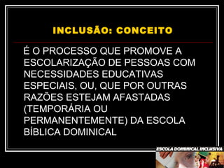 INCLUSÃO: CONCEITO
É O PROCESSO QUE PROMOVE A
ESCOLARIZAÇÃO DE PESSOAS COM
NECESSIDADES EDUCATIVAS
ESPECIAIS, OU, QUE POR OUTRAS
RAZÕES ESTEJAM AFASTADAS
(TEMPORÁRIA OU
PERMANENTEMENTE) DA ESCOLA
BÍBLICA DOMINICAL
 