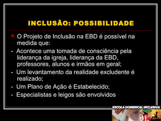 INCLUSÃO: POSSIBILIDADE
 O Projeto de Inclusão na EBD é possível na
medida que:
- Acontece uma tomada de consciência pela
liderança da igreja, liderança da EBD,
professores, alunos e irmãos em geral;
- Um levantamento da realidade excludente é
realizado;
- Um Plano de Ação é Estabelecido;
- Especialistas e leigos são envolvidos
 