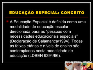 EDUCAÇÃO ESPECIAL: CONCEITO
 A Educação Especial é definida como uma
modalidade de educação escolar
direcionada para as “pessoas com
necessidades educacionais especiais”
(Declaração de Salamanca/1994). Todas
as faixas etárias e níveis de ensino são
contemplados nesta modalidade de
educação (LDBEN 9394/96).
 