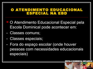 O ATENDIMENTO EDUCACIONAL
ESPECIAL NA EBD
 O Atendimento Educacional Especial pela
Escola Dominical pode acontecer em:
- Classes comuns;
- Classes especiais;
- Fora do espaço escolar (onde houver
pessoas com necessidades educacionais
especiais)
 