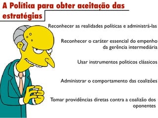 A Política para obter aceitação das
estratégias
             Reconhecer as realidades políticas e administrá-las

                   Reconhecer o caráter essencial do empenho
                                     da gerência intermediária

                          Usar instrumentos politicos clássicos


                  Administrar o comportamento das coalizões


              Tomar providências diretas contra a coalizão dos
                                                   oponentes
 