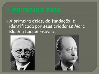 Aprimeira delas, de fundação, é
identificada por seus criadores Marc
Bloch e Lucien Febvre.
 