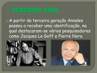 Apartir da terceira geração Annales
passou a receber uma identificação, na
qual destacaram-se vários pesquisadores
como Jacques Le Goff e Pierre Nora.
 