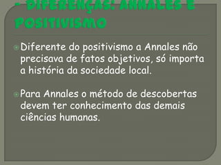  Diferente do positivismo a Annales não
 precisava de fatos objetivos, só importa
 a história da sociedade local.

 ParaAnnales o método de descobertas
 devem ter conhecimento das demais
 ciências humanas.
 