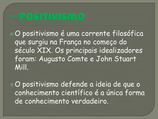 Opositivismo é uma corrente filosófica
que surgiu na França no começo do
século XIX. Os principais idealizadores
foram: Augusto Comte e John Stuart
Mill.

Opositivismo defende a ideia de que o
conhecimento científico é a única forma
de conhecimento verdadeiro.
 