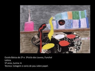 Escola Básica do 2º e  3ºciclo dos Louros, Funchal 
Letícia 
5º anos, turma: A
Técnica: Colagem e cores de pau sobre papel.
 
