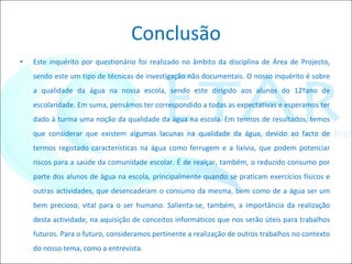 Conclusão Este inquérito por questionário foi realizado no âmbito da disciplina de Área de Projecto, sendo este um tipo de técnicas de investigação não documentais. O nosso inquérito é sobre a qualidade da água na nossa escola, sendo este dirigido aos alunos do 12ºano de escolaridade. Em suma, pensámos ter correspondido a todas as expectativas e esperamos ter dado à turma uma noção da qualidade da água na escola. Em termos de resultados, temos que considerar que existem algumas lacunas na qualidade da água, devido ao facto de termos registado características na água como ferrugem e a lixívia, que podem potenciar riscos para a saúde da comunidade escolar. É de realçar, também, o reduzido consumo por parte dos alunos de água na escola, principalmente quando se praticam exercícios físicos e outras actividades, que desencadeiam o consumo da mesma, bem como de a água ser um bem precioso, vital para o ser humano. Salienta-se, também, a importância da realização desta actividade, na aquisição de conceitos informáticos que nos serão úteis para trabalhos futuros. Para o futuro, consideramos pertinente a realização de outros trabalhos no contexto do nosso tema, como a entrevista. 