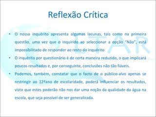 Reflexão Crítica O nosso inquérito apresenta algumas lacunas, tais como na primeira questão, uma vez que o inquirido ao seleccionar a opção “Não”, está impossibilitado de responder ao resto do inquérito. O inquérito por questionário é de certa maneira reduzido, o que implicará poucos resultados e, por conseguinte, conclusões não tão fiáveis. Podemos, também, constatar que o facto de o público-alvo apenas se restringir ao 12ºano de escolaridade, poderá influenciar os resultados, visto que estes poderão não nos dar uma noção da qualidade da água na escola, que seja possível de ser generalizada.  