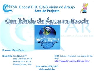 Escola E.B. 2,3/S Vieira de Araújo Área de Projecto Docente:  Miguel Costa Discentes:  Ana Nova, nº2 José Carvalho, nº10 Manuel Silva ,nº13 Marta Pereira,nº14. Ano lectivo 2009/2010 Vieira do Minho  ETAR-  Estamos Tramados com a Água do Rio. Blog:  http://www.etar-projecto.blogspot.com/ 