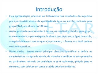 Introdução Esta apresentação refere-se ao tratamento dos resultados do inquérito por questionário acerca da qualidade da água na escola, realizado pelo grupo ETAR, aos alunos do 12º ano. Assim, pretende-se apresentar à turma, os resultados obtidos pelo grupo, nomeadamente, a percentagem de alunos que já provou a água da escola, a regularidade com que os que a já provaram, o fazem, e o local onde o costumam praticar. Deste modo,  temos como principal objectivo identificar e definir as características da água da escola, de maneira a verificar se esta preenche os parâmetros normais de qualidade, e se é realmente, própria para o consumo, sem colocar em causa a saúde dos consumidores. 