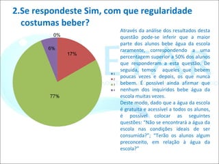 2.Se respondeste Sim, com que regularidade costumas beber? Através da análise dos resultados desta questão pode-se inferir que a maior parte dos alunos bebe água da escola raramente, correspondendo a uma percentagem superior a 50% dos alunos que responderam a esta questão. De seguida, temos  aqueles que bebem poucas vezes e depois, os que nunca bebem. É possível ainda afirmar que nenhum dos inquiridos bebe água da escola muitas vezes. Deste modo, dado que a água da escola é gratuita e acessível a todos os alunos, é possível colocar as seguintes questões: “Não se encontrará a água da escola nas condições ideais de ser consumida?”; “Terão os alunos algum preconceito, em relação à água da escola?” 17% 0% 