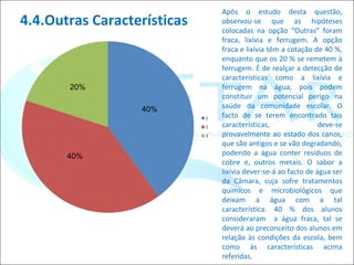 4.4.Outras Características Após o estudo desta questão, observou-se que as hipóteses colocadas na opção “Outras” foram fraca, lixívia e ferrugem. A opção fraca e lixívia têm a cotação de 40 %, enquanto que os 20 % se remetem à ferrugem. É de realçar a detecção de características como a lixívia e ferrugem na água, pois podem constituir um potencial perigo na saúde da comunidade escolar. O facto de se terem encontrado tais características, deve-se provavelmente ao estado dos canos, que são antigos e se vão degradando, podendo a água conter resíduos de cobre e, outros metais. O sabor a lixívia dever-se-á ao facto de água ser da Câmara, cuja sofre tratamentos químicos e microbiológicos que deixam a água com a tal característica. 40 % dos alunos consideraram  a água fraca, tal se deverá ao preconceito dos alunos em relação às condições da escola, bem como às características acima referidas.  40% 40% 20% 