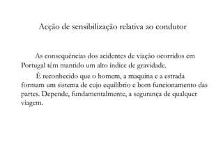 Acção de sensibilização relativa ao condutor As consequências dos acidentes de viação ocorridos em Portugal têm mantido um alto índice de gravidade.   É reconhecido que o homem, a maquina e a estrada formam um sistema de cujo equilíbrio e bom funcionamento das partes. Depende, fundamentalmente, a segurança de qualquer viagem. 