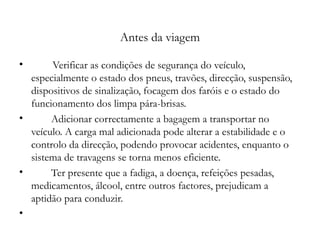   Antes da viagem Verificar as condições de segurança do veículo, especialmente o estado dos pneus, travões, direcção, suspensão, dispositivos de sinalização, focagem dos faróis e o estado do funcionamento dos limpa pára-brisas. Adicionar correctamente a bagagem a transportar no veículo. A carga mal adicionada pode alterar a estabilidade e o controlo da direcção, podendo provocar acidentes, enquanto o sistema de travagens se torna menos eficiente. Ter presente que a fadiga, a doença, refeições pesadas, medicamentos, álcool, entre outros factores, prejudicam a aptidão para conduzir.   