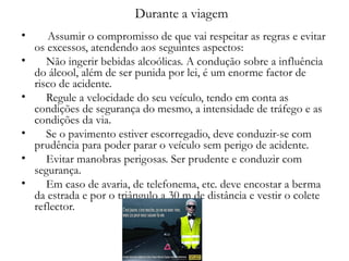 Durante a viagem   Assumir o compromisso de que vai respeitar as regras e evitar os excessos, atendendo aos seguintes aspectos: Não ingerir bebidas alcoólicas. A condução sobre a influência do álcool, além de ser punida por lei, é um enorme factor de risco de acidente. Regule a velocidade do seu veículo, tendo em conta as condições de segurança do mesmo, a intensidade de tráfego e as condições da via. Se o pavimento estiver escorregadio, deve conduzir-se com prudência para poder parar o veículo sem perigo de acidente. Evitar manobras perigosas. Ser prudente e conduzir com segurança. Em caso de avaria, de telefonema, etc. deve encostar a berma da estrada e por o triângulo a 30 m de distância e vestir o colete reflector.  