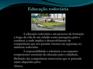 A educação rodoviária e um processo de formação a longo da vida de um cidadão como passageiro, peão e condutor, a onde implica o desenvolvimento de competências que nos permite viverem em segurança no ambiente rodoviário.  A responsabilidade e tolerância a na enquanto componentes essenciais da educação para a cidadania. Definição das competências transversais que se pretende sejam adquiridas pelos Alunos. 