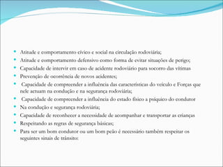 Atitude e comportamento cívico e social na circulação rodoviária; Atitude e comportamento defensivo como forma de evitar situações de perigo; Capacidade de intervir em caso de acidente rodoviário para socorro das vítimas  Prevenção de ocorrência de novos acidentes; Capacidade de compreender a influência das características do veículo e Forças que nele actuam na condução e na segurança rodoviária; Capacidade de compreender a influência do estado físico a psíquico do condutor Na condução e segurança rodoviária; Capacidade de reconhecer a necessidade de acompanhar e transportar as crianças Respeitando as regras de segurança básicas; Para ser um bom condutor ou um bom peão é necessário também respeitar os seguintes sinais de trânsito: 
