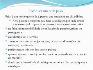 Como ser um bom peão: Peão é um nome que se da á pessoa que anda a pé na via pública; A via publica e composta pela faixa de rodagem, por onde circula os veículos e pelo o passeio as pessoas, a onde circulam os peões. na falta ou impossibilidade de utilização de passeios, pistas ou passagens a eles destinados e bermas; quando transportem objectos que, pelas suas dimensões ou natureza, constituam perigo para o trânsito dos outros peões; quando sigam em cortejo ou formação organizada sob orientação de monitor, desde que a intensidade do tráfego o permita e não prejudiquem a circulação 