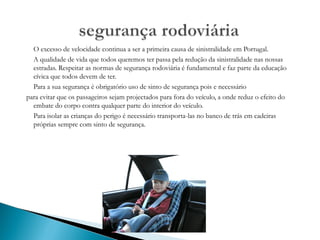 O excesso de velocidade continua a ser a primeira causa de sinistralidade em Portugal. A qualidade de vida que todos queremos ter passa pela redução da sinistralidade nas nossas estradas. Respeitar as normas de segurança rodoviária é fundamental e faz parte da educação cívica que todos devem de ter. Para a sua segurança é obrigatório uso de sinto de segurança pois e necessário para evitar que os passageiros sejam projectados para fora do veículo, a onde reduz o efeito do embate do corpo contra qualquer parte do interior do veículo. Para isolar as crianças do perigo é necessário transporta-las no banco de trás em cadeiras próprias sempre com sinto de segurança. 