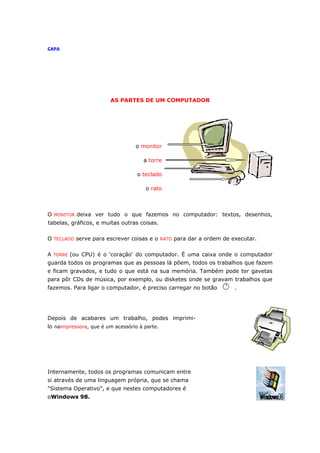 CAPA




                        AS PARTES DE UM COMPUTADOR




                                  o monitor

                                      a torre

                                   o teclado

                                      o rato



O MONITOR deixa ver tudo o que fazemos no computador: textos, desenhos,
tabelas, gráficos, e muitas outras coisas.

O TECLADO serve para escrever coisas e o RATO para dar a ordem de executar.

A TORRE (ou CPU) é o 'coração' do computador. É uma caixa onde o computador
guarda todos os programas que as pessoas lá põem, todos os trabalhos que fazem
e ficam gravados, e tudo o que está na sua memória. Também pode ter gavetas
para pôr CDs de música, por exemplo, ou disketes onde se gravam trabalhos que
fazemos. Para ligar o computador, é preciso carregar no botão      .




Depois de acabares um trabalho, podes imprimi-
lo naimpressora, que é um acessório à parte.




Internamente, todos os programas comunicam entre
si através de uma linguagem própria, que se chama
"Sistema Operativo", e que nestes computadores é
oWindows 98.
 