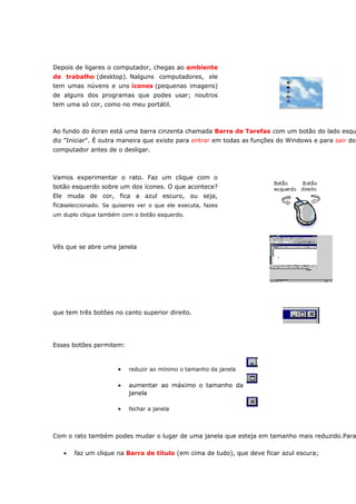 Depois de ligares o computador, chegas ao ambiente
de trabalho (desktop). Nalguns computadores, ele
tem umas núvens e uns ícones (pequenas imagens)
de alguns dos programas que podes usar; noutros
tem uma só cor, como no meu portátil.



Ao fundo do écran está uma barra cinzenta chamada Barra de Tarefas com um botão do lado esqu
diz "Iniciar". É outra maneira que existe para entrar em todas as funções do Windows e para sair do
computador antes de o desligar.



Vamos experimentar o rato. Faz um clique com o
botão esquerdo sobre um dos ícones. O que acontece?
Ele muda de cor, fica a azul escuro, ou seja,
ficaseleccionado. Se quiseres ver o que ele executa, fazes
um duplo clique também com o botão esquerdo.




Vês que se abre uma janela




que tem três botões no canto superior direito.




Esses botões permitem:



                      •   reduzir ao mínimo o tamanho da janela


                      •   aumentar ao máximo o tamanho da
                          janela

                      •   fechar a janela




Com o rato também podes mudar o lugar de uma janela que esteja em tamanho mais reduzido.Para

   •   faz um clique na Barra de título (em cima de tudo), que deve ficar azul escura;
 