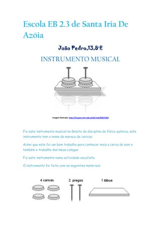 Escola EB 2.3 de Santa Iria De Azóia<br />João Pedro,13,8ºE<br />INSTRUMENTO MUSICAL<br />Imagem Retirada: http://bi.gave.min-edu.pt/bi/1eb/840/2363<br />Fiz este instrumento musical no âmbito da disciplina de físico-química, este instrumento tem o nome de maraca de caricas.<br />Achei que este foi um bom trabalho para conhecer mais a cerca do som e também o trabalho dos meus colegas.<br />Fiz este instrumento numa actividade escutista.<br />O instrumento foi feito com os seguintes materiais:<br />