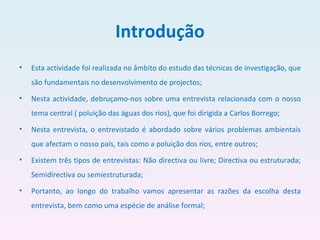 Introdução Esta actividade foi realizada no âmbito do estudo das técnicas de investigação, que são fundamentais no desenvolvimento de projectos;  Nesta actividade, debruçamo-nos sobre uma entrevista relacionada com o nosso tema central ( poluição das águas dos rios), que foi dirigida a Carlos Borrego;  Nesta entrevista, o entrevistado é abordado sobre vários problemas ambientais que afectam o nosso país, tais como a poluição dos rios, entre outros;  Existem três tipos de entrevistas: Não directiva ou livre; Directiva ou estruturada; Semidirectiva ou semiestruturada;  Portanto, ao longo do trabalho vamos apresentar as razões da escolha desta entrevista, bem como uma espécie de análise formal; 
