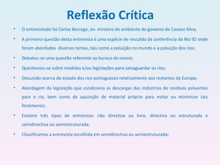 Reflexão Crítica O entrevistado foi Carlos Borrego, ex- ministro do ambiente do governo de Cavaco Silva; A primeira questão desta entrevista é uma espécie de rescaldo da conferência do Rio 92 onde foram abordados  diversos temas, tais como a poluição no mundo e a poluição dos rios; Debateu-se uma questão referente ao buraco do ozono; Questionou-se sobre medidas e/ou legislações para salvaguardar os rios; Discussão acerca do estado dos rios portugueses relativamente aos restantes da Europa; Abordagem da legislação que condiciona as descargas das indústrias de resíduos poluentes para o rio, bem como da aquisição de material próprio para evitar ou minimizar tais fenómenos; Existem três tipos de entrevista: não directiva ou livre, directiva ou estruturada e semidirectiva ou semiestruturada; Classificamos a entrevista escolhida em semidirectiva ou semiestruturada; 
