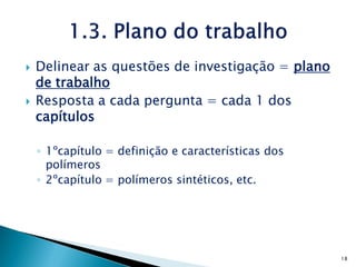    Delinear as questões de investigação = plano
    de trabalho
   Resposta a cada pergunta = cada 1 dos
    capítulos

    ◦ 1ºcapítulo = definição e características dos
      polímeros
    ◦ 2ºcapítulo = polímeros sintéticos, etc.




                                                     18
 