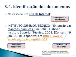    No caso de um site da Internet:
                                               Dizer que está
                                                na Internet


   INSTITUTO SUPERIOR TÉCNICO – Extensão das
    reacções químicas [Em linha]. Lisboa :
    Instituto Superior Técnico, 2005. [Consult. 19
    Jan. 2010] Disponível em http://www.e-
    escola.pt/topico.asp?id=351
       Endereço                                     Data em que
      electrónico                                    consultei

                            NP 405-4.2003, Informação e Documentação –
                            Referências bibliográficas .Parte 4 : Documentos
                            electrónicos. IPQ
                                                                               26
 