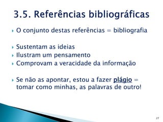    O conjunto destas referências = bibliografia

   Sustentam as ideias
   Ilustram um pensamento
   Comprovam a veracidade da informação

   Se não as apontar, estou a fazer plágio =
    tomar como minhas, as palavras de outro!



                                                   27
 