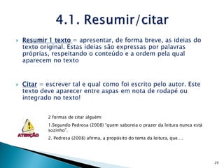    Resumir 1 texto = apresentar, de forma breve, as ideias do
    texto original. Estas ideias são expressas por palavras
    próprias, respeitando o conteúdo e a ordem pela qual
    aparecem no texto


   Citar = escrever tal e qual como foi escrito pelo autor. Este
    texto deve aparecer entre aspas em nota de rodapé ou
    integrado no texto!


            2 formas de citar alguém:
            1.Segundo Pedrosa (2008) “quem saboreia o prazer da leitura nunca está
            sozinho”.
            2. Pedrosa (2008) afirma, a propósito do tema da leitura, que….




                                                                                     29
 