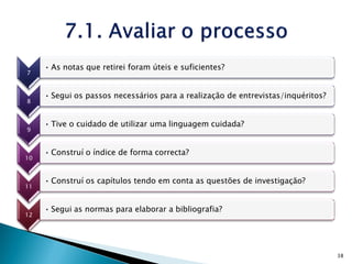 • As notas que retirei foram úteis e suficientes?
7


     • Segui os passos necessários para a realização de entrevistas/inquéritos?
8


     • Tive o cuidado de utilizar uma linguagem cuidada?
9


     • Construí o índice de forma correcta?
10


     • Construí os capítulos tendo em conta as questões de investigação?
11


     • Segui as normas para elaborar a bibliografia?
12




                                                                                  38
 