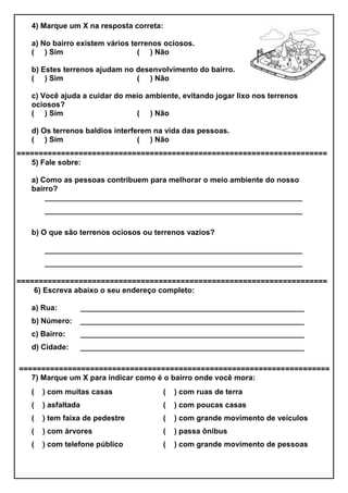 4) Marque um X na resposta correta:
a) No bairro existem vários terrenos ociosos.
( ) Sim ( ) Não
b) Estes terrenos ajudam no desenvolvimento do bairro.
( ) Sim ( ) Não
c) Você ajuda a cuidar do meio ambiente, evitando jogar lixo nos terrenos
ociosos?
( ) Sim ( ) Não
d) Os terrenos baldios interferem na vida das pessoas.
( ) Sim ( ) Não
======================================================================
5) Fale sobre:
a) Como as pessoas contribuem para melhorar o meio ambiente do nosso
bairro?
_____________________________________________________________
_____________________________________________________________
b) O que são terrenos ociosos ou terrenos vazios?
_____________________________________________________________
_____________________________________________________________
======================================================================
6) Escreva abaixo o seu endereço completo:
a) Rua:
b) Número:
c) Bairro:
d) Cidade:
_____________________________________________________
_____________________________________________________
_____________________________________________________
_____________________________________________________
======================================================================
7) Marque um X para indicar como é o bairro onde você mora:
( ) com muitas casas ( ) com ruas de terra
( ) asfaltada ( ) com poucas casas
( ) tem faixa de pedestre ( ) com grande movimento de veículos
( ) com árvores ( ) passa ônibus
( ) com telefone público ( ) com grande movimento de pessoas
 
