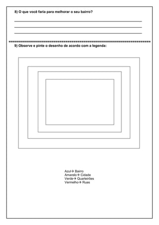 8) O que você faria para melhorar o seu bairro?
__________________________________________________________________
__________________________________________________________________
__________________________________________________________________
======================================================================
9) Observe e pinte o desenho de acordo com a legenda:
Azul Bairro
Amarelo Cidade
Verde Quarteirões
Vermelho Ruas
 