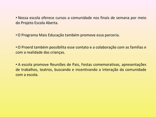 • Nossa escola oferece cursos a comunidade nos finais de semana por meio
do Projeto Escola Aberta.
•O Programa Mais Educação também promove essa parceria.
• O Proerd também possibilita esse contato e a colaboração com as famílias e
com a realidade das crianças.
• A escola promove Reuniões de Pais, Festas comemorativas, apresentações
de trabalhos, teatros, buscando e incentivando a interação da comunidade
com a escola.
 