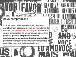 Relações escola e comunidade
novo compromisso
• os serviços públicos no território precisam
construir em conjunto e, com os moradores do
território, as prioridades de atenção, as metas a
serem perseguidas de tal forma que os serviços
públicos ganhem propósitos comuns
pactuados com as comunidades territoriais e,
possam desencadear não mais ações isoladas e
paralelas, mas sim, ações articuladas
 