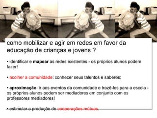 Relações escola e comunidade
como mobilizar e agir em redes em favor da
educação de crianças e jovens ?
• identificar e mapear as redes existentes - os próprios alunos podem
fazer!
• acolher a comunidade: conhecer seus talentos e saberes;
• aproximação: ir aos eventos da comunidade e trazê-los para a escola -
os próprios alunos podem ser mediadores em conjunto com os
professores mediadores!
• estimular a produção de cooperações mútuas.
 