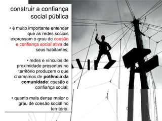Relações escola e comunidade
construir a confiança
social pública
• é muito importante entender
que as redes sociais
expressam o grau de coesão
e confiança social ativa de
seus habitantes;
• redes e vínculos de
proximidade presentes no
território produzem o que
chamamos de potência da
comunidade: coesão e
confiança social;
• quanto mais densa maior o
grau de coesão social no
território.
 