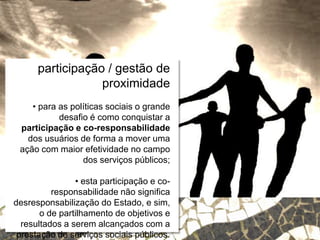 Relações escola e comunidade
participação / gestão de
proximidade
• para as políticas sociais o grande
desafio é como conquistar a
participação e co-responsabilidade
dos usuários de forma a mover uma
ação com maior efetividade no campo
dos serviços públicos;
• esta participação e co-
responsabilidade não significa
desresponsabilização do Estado, e sim,
o de partilhamento de objetivos e
resultados a serem alcançados com a
prestação de serviços sociais públicos.
 