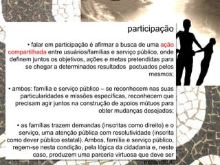 Relações escola e comunidade
participação
• falar em participação é afirmar a busca de uma ação
compartilhada entre usuários/famílias e serviço público, onde
definem juntos os objetivos, ações e metas pretendidas para
se chegar a determinados resultados pactuados pelos
mesmos;
• ambos: família e serviço público – se reconhecem nas suas
particularidades e missões específicas, reconhecem que
precisam agir juntos na construção de apoios mútuos para
obter mudanças desejadas;
• as famílias trazem demandas (inscritas como direito) e o
serviço, uma atenção pública com resolutividade (inscrita
como dever público estatal). Ambos, família e serviço público,
regem-se nesta condição, pela lógica da cidadania e, neste
caso, produzem uma parceria virtuosa que deve ser
expandida.
 