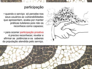 Relações escola e comunidade
participação
• quando o serviço só percebe nos
seus usuários as vulnerabilidades
que apresentam, acaba por manter
práticas tutelares pois não os
reconhece como capazes;
• para ocorrer participação proativa
é preciso reconhecer, revelar e
afirmar as potências e os saberes
da população atendida pelo serviço.
 